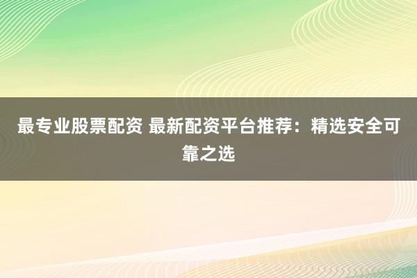 最专业股票配资 最新配资平台推荐：精选安全可靠之选
