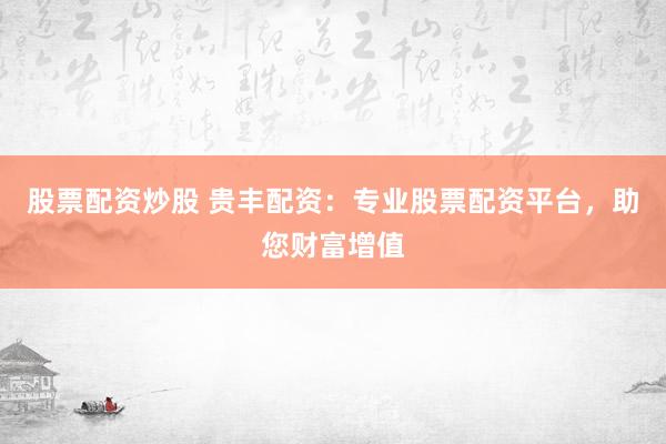 股票配资炒股 贵丰配资：专业股票配资平台，助您财富增值