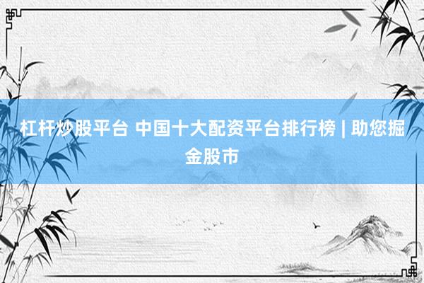 杠杆炒股平台 中国十大配资平台排行榜 | 助您掘金股市