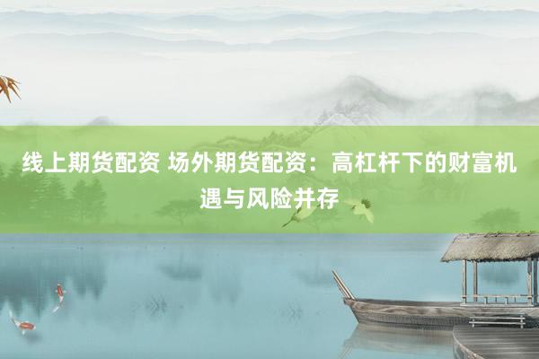 线上期货配资 场外期货配资：高杠杆下的财富机遇与风险并存