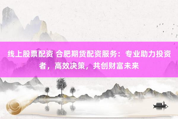 线上股票配资 合肥期货配资服务:专业助力投资者,高效决策,共创财富未来