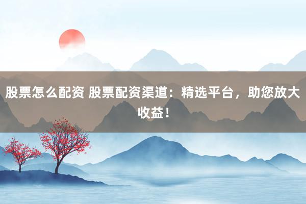 股票怎么配资 股票配资渠道：精选平台，助您放大收益！