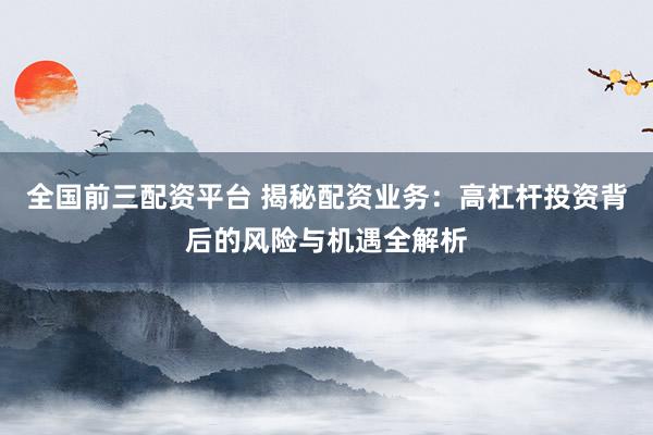 全国前三配资平台 揭秘配资业务：高杠杆投资背后的风险与机遇全解析