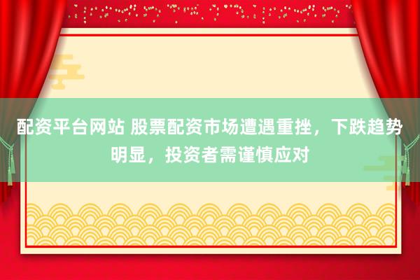 配资平台网站 股票配资市场遭遇重挫，下跌趋势明显，投资者需谨慎应对