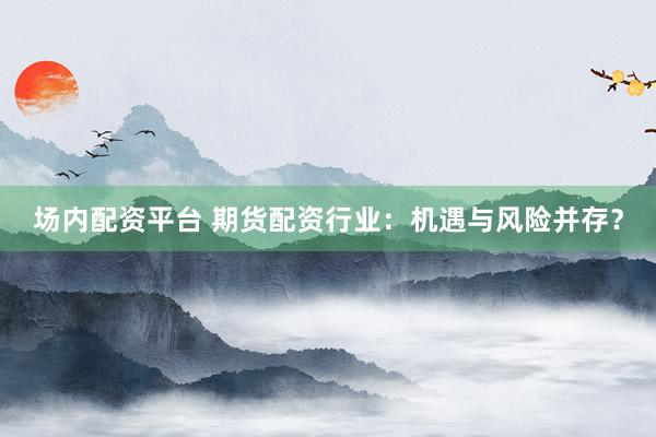 场内配资平台 期货配资行业：机遇与风险并存？