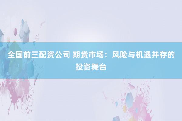 全国前三配资公司 期货市场:风险与机遇并存的投资舞台