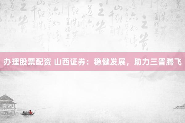 办理股票配资 山西证券：稳健发展，助力三晋腾飞