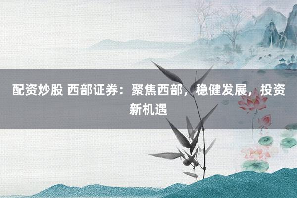 配资炒股 西部证券：聚焦西部，稳健发展，投资新机遇