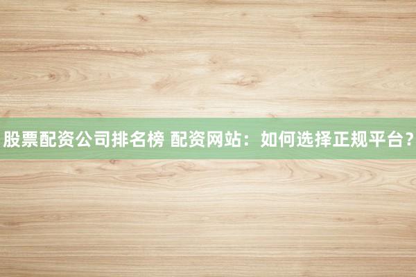 股票配资公司排名榜 配资网站:如何选择正规平台?