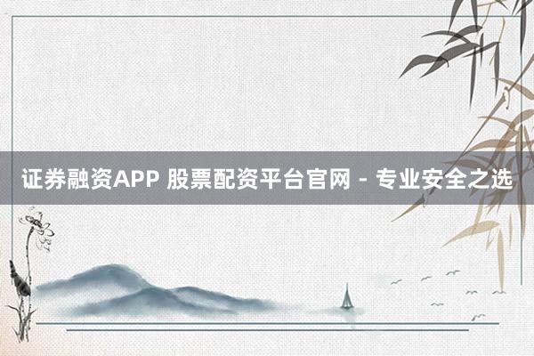 证券融资APP 股票配资平台官网 - 专业安全之选