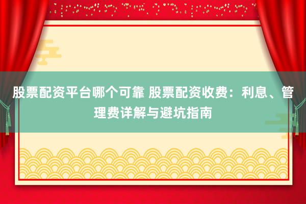 股票配资平台哪个可靠 股票配资收费：利息、管理费详解与避坑指南