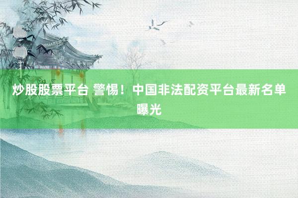 炒股股票平台 警惕！中国非法配资平台最新名单曝光