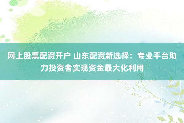 网上股票配资开户 山东配资新选择：专业平台助力投资者实现资金最大化利用