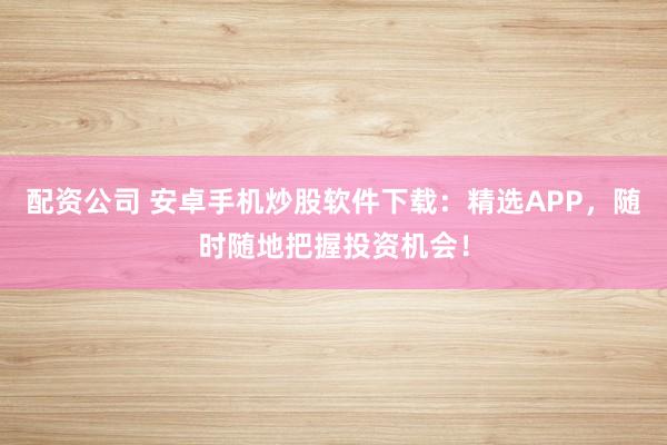 配资公司 安卓手机炒股软件下载：精选APP，随时随地把握投资机会！