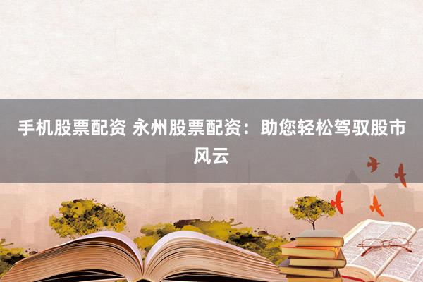 手机股票配资 永州股票配资：助您轻松驾驭股市风云