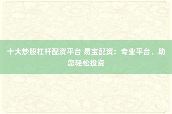 十大炒股杠杆配资平台 易宝配资：专业平台，助您轻松投资