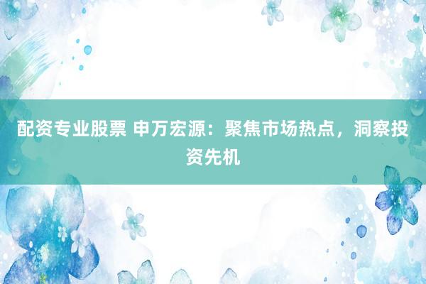 配资专业股票 申万宏源：聚焦市场热点，洞察投资先机