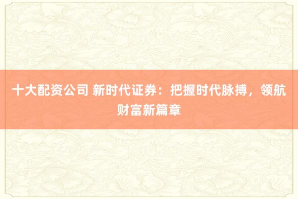 十大配资公司 新时代证券:把握时代脉搏,领航财富新篇章