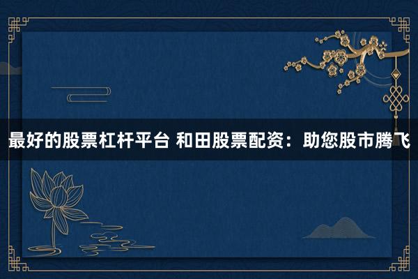 最好的股票杠杆平台 和田股票配资：助您股市腾飞