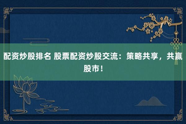 配资炒股排名 股票配资炒股交流：策略共享，共赢股市！