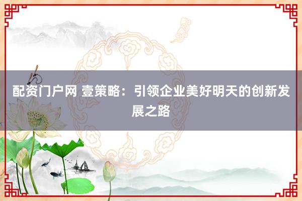 配资门户网 壹策略：引领企业美好明天的创新发展之路