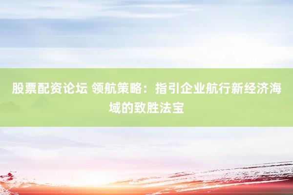 股票配资论坛 领航策略：指引企业航行新经济海域的致胜法宝