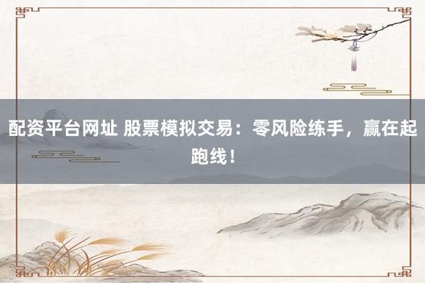 配资平台网址 股票模拟交易：零风险练手，赢在起跑线！