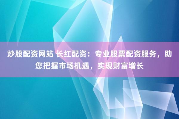 炒股配资网站 长红配资：专业股票配资服务，助您把握市场机遇，实现财富增长