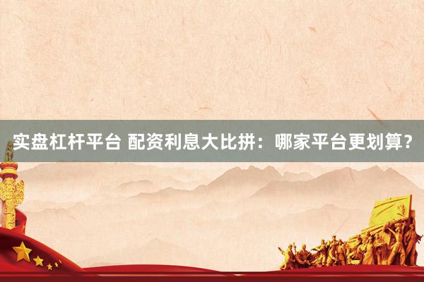 实盘杠杆平台 配资利息大比拼：哪家平台更划算？
