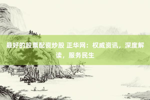 最好的股票配资炒股 正华网:权威资讯,深度解读,服务民生