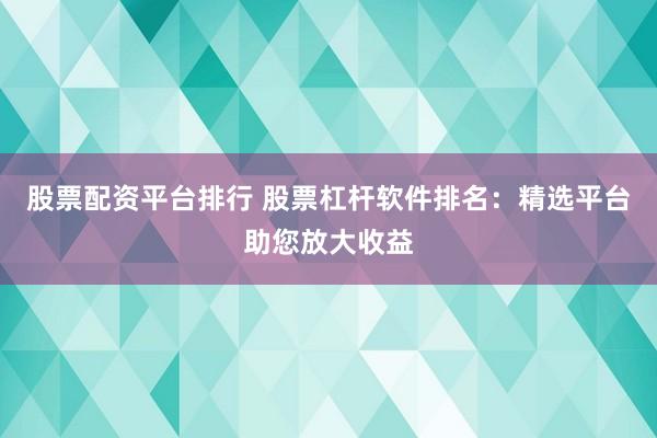 股票配资平台排行 股票杠杆软件排名：精选平台助您放大收益