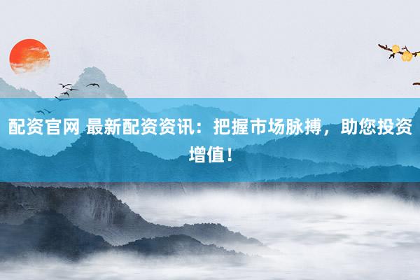 配资官网 最新配资资讯：把握市场脉搏，助您投资增值！