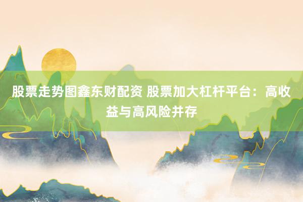 股票走势图鑫东财配资 股票加大杠杆平台：高收益与高风险并存