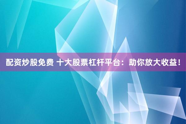 配资炒股免费 十大股票杠杆平台：助你放大收益！
