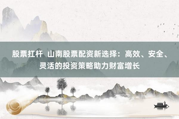 股票扛杆  山南股票配资新选择：高效、安全、灵活的投资策略助力财富增长