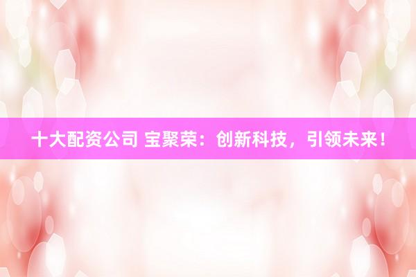 十大配资公司 宝聚荣:创新科技,引领未来!