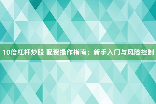 10倍杠杆炒股 配资操作指南：新手入门与风险控制