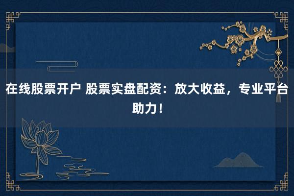 在线股票开户 股票实盘配资：放大收益，专业平台助力！