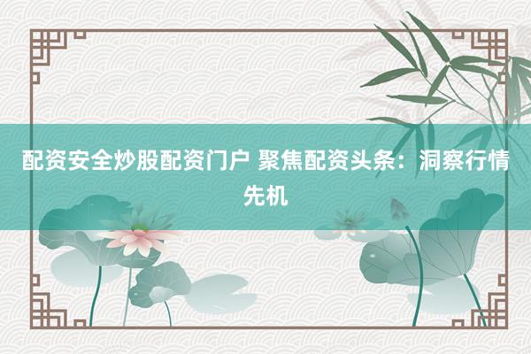 配资安全炒股配资门户 聚焦配资头条：洞察行情先机