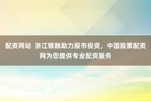 配资网站  浙江银融助力股市投资，中国股票配资网为您提供专业配资服务