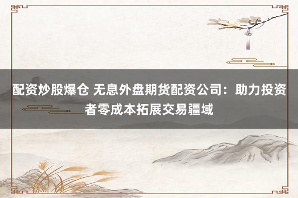 配资炒股爆仓 无息外盘期货配资公司：助力投资者零成本拓展交易疆域