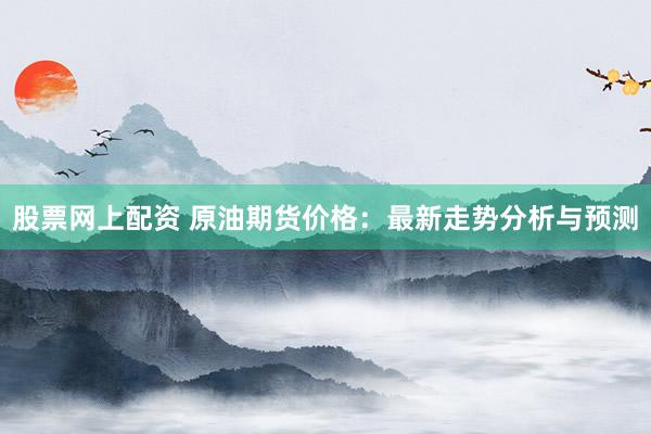 股票网上配资 原油期货价格：最新走势分析与预测