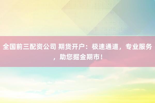 全国前三配资公司 期货开户：极速通道，专业服务，助您掘金期市！