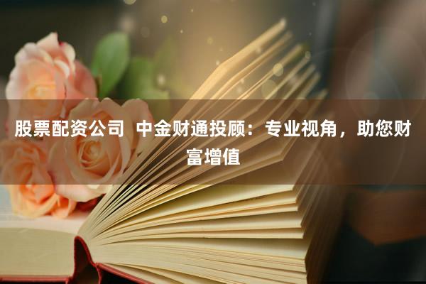 股票配资公司  中金财通投顾：专业视角，助您财富增值