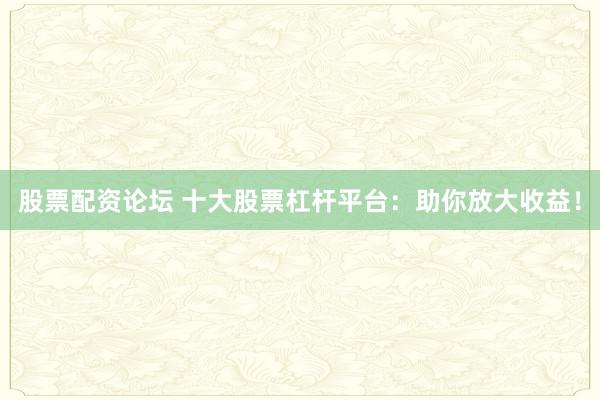 股票配资论坛 十大股票杠杆平台：助你放大收益！