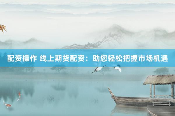 配资操作 线上期货配资:助您轻松把握市场机遇