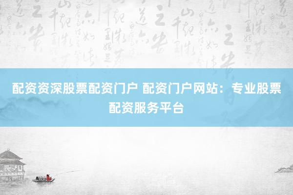 配资资深股票配资门户 配资门户网站：专业股票配资服务平台