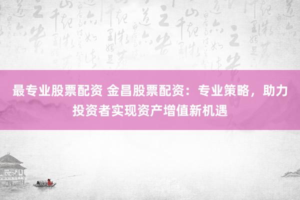 最专业股票配资 金昌股票配资：专业策略，助力投资者实现资产增值新机遇
