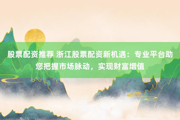 股票配资推荐 浙江股票配资新机遇：专业平台助您把握市场脉动，实现财富增值