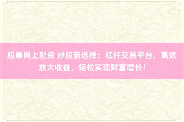 股票网上配资 炒股新选择：杠杆交易平台，高效放大收益，轻松实现财富增长！